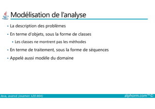 Modélisation de l’analyse
• La description des problèmes
• En terme d’objets, sous la forme de classes
Les classes ne montrent pas les méthodes
• En terme de traitement, sous la forme de séquences
Java, avancé (examen 1Z0-804) alphorm.com™©
• Appelé aussi modèle du domaine
 