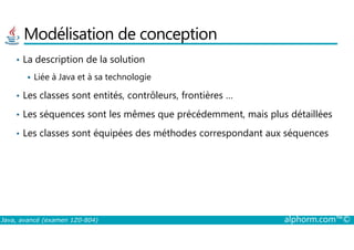 Modélisation de conception
• La description de la solution
Liée à Java et à sa technologie
• Les classes sont entités, contrôleurs, frontières …
• Les séquences sont les mêmes que précédemment, mais plus détaillées
Java, avancé (examen 1Z0-804) alphorm.com™©
• Les classes sont équipées des méthodes correspondant aux séquences
 