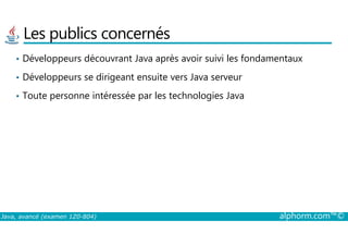 Les publics concernés
• Développeurs découvrant Java après avoir suivi les fondamentaux
• Développeurs se dirigeant ensuite vers Java serveur
• Toute personne intéressée par les technologies Java
Java, avancé (examen 1Z0-804) alphorm.com™©
 