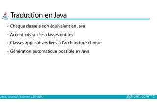 Traduction en Java
• Chaque classe a son équivalent en Java
• Accent mis sur les classes entités
• Classes applicatives liées à l’architecture choisie
• Génération automatique possible en Java
Java, avancé (examen 1Z0-804) alphorm.com™©
 