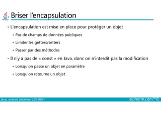 Briser l’encapsulation
• L’encapsulation est mise en place pour protéger un objet
Pas de champs de données publiques
Limiter les getters/setters
Passer par des méthodes
• Il n’y a pas de « const » en Java, donc on n’interdit pas la modification
Java, avancé (examen 1Z0-804) alphorm.com™©
• Il n’y a pas de « const » en Java, donc on n’interdit pas la modification
Lorsqu’on passe un objet en paramètre
Lorsqu’on retourne un objet
 