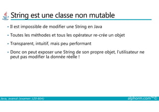 String est une classe non mutable
• Il est impossible de modifier une String en Java
• Toutes les méthodes et tous les opérateur re-crée un objet
• Transparent, intuitif, mais peu performant
• Donc on peut exposer une String de son propre objet, l’utilisateur ne
peut pas modifier la donnée réelle !
Java, avancé (examen 1Z0-804) alphorm.com™©
peut pas modifier la donnée réelle !
 