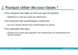 Pourquoi utiliser des sous-classes ?
• Pour manipuler des objets en tant que type très général
Stabilité d’un code qui utilise des abstractions
• Pour factoriser des caractéristiques communes
Les sous-classes héritent des caractéristiques du parent
Pour spécialiser des types
Java, avancé (examen 1Z0-804) alphorm.com™©
• Pour spécialiser des types
Chaque sous-classe peut apporter une variante dans le comportement et
dans le contenu
 