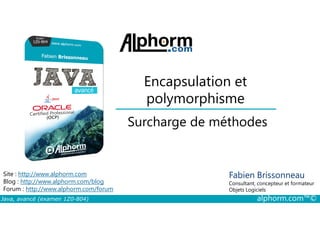 Encapsulation et
polymorphisme
Surcharge de méthodes
Java, avancé (examen 1Z0-804) alphorm.com™©
Fabien Brissonneau
Consultant, concepteur et formateur
Objets Logiciels
Site : http://www.alphorm.com
Blog : http://www.alphorm.com/blog
Forum : http://www.alphorm.com/forum
Surcharge de méthodes
 