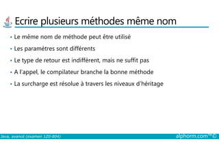 Ecrire plusieurs méthodes même nom
• Le même nom de méthode peut être utilisé
• Les paramètres sont différents
• Le type de retour est indifférent, mais ne suffit pas
• A l’appel, le compilateur branche la bonne méthode
Java, avancé (examen 1Z0-804) alphorm.com™©
• La surcharge est résolue à travers les niveaux d’héritage
 
