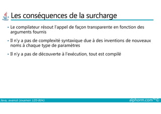 Les conséquences de la surcharge
• Le compilateur résout l’appel de façon transparente en fonction des
arguments fournis
• Il n’y a pas de complexité syntaxique due à des inventions de nouveaux
noms à chaque type de paramètres
• Il n’y a pas de découverte à l’exécution, tout est compilé
Java, avancé (examen 1Z0-804) alphorm.com™©
 