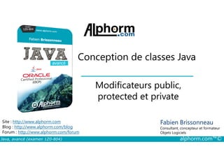Conception de classes Java
Modificateurs public,
Java, avancé (examen 1Z0-804) alphorm.com™©
Fabien Brissonneau
Consultant, concepteur et formateur
Objets Logiciels
Site : http://www.alphorm.com
Blog : http://www.alphorm.com/blog
Forum : http://www.alphorm.com/forum
Modificateurs public,
protected et private
 