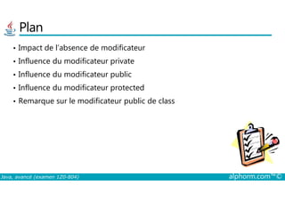 Plan
• Impact de l’absence de modificateur
• Influence du modificateur private
• Influence du modificateur public
• Influence du modificateur protected
• Remarque sur le modificateur public de class
Java, avancé (examen 1Z0-804) alphorm.com™©
• Remarque sur le modificateur public de class
 