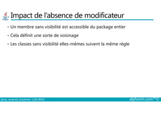 Impact de l’absence de modificateur
• Un membre sans visibilité est accessible du package entier
• Cela définit une sorte de voisinage
• Les classes sans visibilité elles-mêmes suivent la même règle
Java, avancé (examen 1Z0-804) alphorm.com™©
 