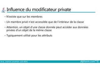 Influence du modificateur private
• N’existe que sur les membres
• Un membre privé n’est accessible que de l’intérieur de la classe
• Attention, un objet d’une classe donnée peut accéder aux données
privées d’un objet de la même classe
• Typiquement utilisé pour les attributs
Java, avancé (examen 1Z0-804) alphorm.com™©
• Typiquement utilisé pour les attributs
 