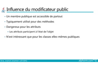 Influence du modificateur public
• Un membre publique est accessible de partout
• Typiquement utilisé pour des méthodes
• Dangereux pour les attributs
Les attributs participent à l’état de l’objet
Java, avancé (examen 1Z0-804) alphorm.com™©
• N’est intéressant que pour les classes elles-mêmes publiques
 