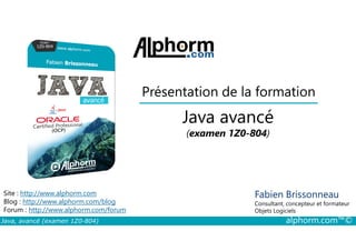 Présentation de la formation
Java avancé
Java, avancé (examen 1Z0-804) alphorm.com™©
Fabien Brissonneau
Consultant, concepteur et formateur
Objets Logiciels
Site : http://www.alphorm.com
Blog : http://www.alphorm.com/blog
Forum : http://www.alphorm.com/forum
Java avancé
(examen 1Z0-804)
 