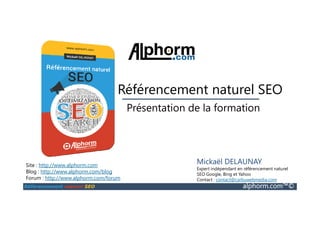 SEO
Présentation de la formation
Référencement naturel SEO
Référencement naturel SEO alphorm.com™©
Site : http://www.alphorm.com
Blog : http://www.alphorm.com/blog
Forum : http://www.alphorm.com/forum
Mickaël DELAUNAY
Expert indépendant en référencement naturel
SEO Google, Bing et Yahoo
Contact : contact@carbuwebmedia.com
Présentation de la formation
 