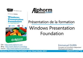 Présentation de la formation
Windows Presentation
Windows Presentation Foundation avec Visual Studio 2013 alphorm.com™©
Site : http://www.alphorm.com
Blog : http://www.alphorm.com/blog
Forum : http://www.alphorm.com/forum
Emmanuel DURIN
Formateur et Consultant indépendant
Développement logiciel
Windows Presentation
Foundation
 