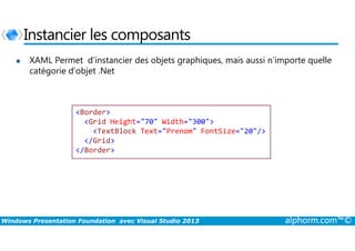 Instancier les composants
XAML Permet d’instancier des objets graphiques, mais aussi n’importe quelle
catégorie d’objet .Net
<Border>
<Grid Height="70" Width="300">
Windows Presentation Foundation avec Visual Studio 2013 alphorm.com™©
<Grid Height="70" Width="300">
<TextBlock Text="Prenom" FontSize="20"/>
</Grid>
</Border>
 