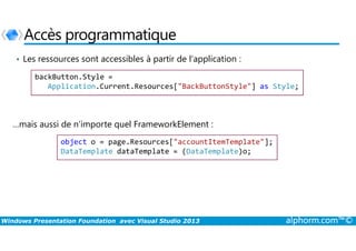 Accès programmatique
• Les ressources sont accessibles à partir de l’application :
backButton.Style =
Application.Current.Resources["BackButtonStyle"] as Style;
…mais aussi de n’importe quel FrameworkElement :
Windows Presentation Foundation avec Visual Studio 2013 alphorm.com™©
…mais aussi de n’importe quel FrameworkElement :
object o = page.Resources["accountItemTemplate"];
DataTemplate dataTemplate = (DataTemplate)o;
 