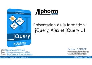 Présentation de la formation :
jQuery, Ajax et jQuery UI
Formation jQuery, Ajax et jQuery UI alphorm.com™©
Site : http://www.alphorm.com
Blog : http://www.alphorm.com/blog
Forum : http://www.alphorm.com/forum
Fabien LE CORRE
Développeur, Formateur et
Consultant indépendant
jQuery, Ajax et jQuery UI
 