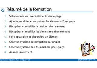 Résumé de la formation
1. Sélectionner les divers éléments d’une page
2. Ajouter, modifier et supprimer les éléments d’une page
3. Récupérer et modifier la position d’un élément
4. Récupérer et modifier les dimensions d’un élément
Formation jQuery, Ajax et jQuery UI alphorm.com™©
5. Faire apparaître et disparaître un élément
6. Créer un système de navigation par onglet
7. Créer un système de FAQ amélioré par jQuery
8. Animer un élément
 