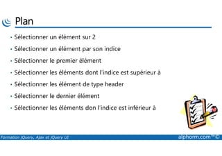 Plan
• Sélectionner un élément sur 2
• Sélectionner un élément par son indice
• Sélectionner le premier élément
• Sélectionner les éléments dont l’indice est supérieur à
Formation jQuery, Ajax et jQuery UI alphorm.com™©
• Sélectionner les élément de type header
• Sélectionner le dernier élément
• Sélectionner les éléments don l’indice est inférieur à
 