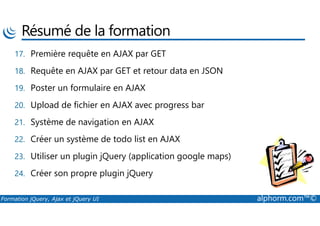 Résumé de la formation
17. Première requête en AJAX par GET
18. Requête en AJAX par GET et retour data en JSON
19. Poster un formulaire en AJAX
20. Upload de fichier en AJAX avec progress bar
Formation jQuery, Ajax et jQuery UI alphorm.com™©
21. Système de navigation en AJAX
22. Créer un système de todo list en AJAX
23. Utiliser un plugin jQuery (application google maps)
24. Créer son propre plugin jQuery
 