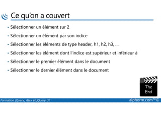 Ce qu’on a couvert
• Sélectionner un élément sur 2
• Sélectionner un élément par son indice
• Sélectionner les éléments de type header, h1, h2, h3, …
• Sélectionner les élément dont l’indice est supérieur et inférieur à
Formation jQuery, Ajax et jQuery UI alphorm.com™©
• Sélectionner le premier élément dans le document
• Sélectionner le dernier élément dans le document
 