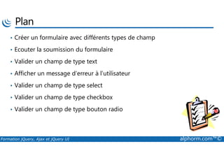 Plan
• Créer un formulaire avec différents types de champ
• Ecouter la soumission du formulaire
• Valider un champ de type text
• Afficher un message d’erreur à l’utilisateur
Formation jQuery, Ajax et jQuery UI alphorm.com™©
• Valider un champ de type select
• Valider un champ de type checkbox
• Valider un champ de type bouton radio
 