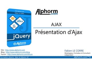 Présentation d’Ajax
AJAX
Formation jQuery, Ajax et jQuery UI alphorm.com™©
Site : http://www.alphorm.com
Blog : http://www.alphorm.com/blog
Forum : http://www.alphorm.com/forum
Fabien LE CORRE
Développeur, Formateur et Consultant
indépendant
Présentation d’Ajax
 