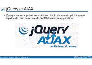 jQuery et AJAX
• jQuery va nous apporter comme à son habitude, une simplicité et une
rapidité de mise en œuvre de l’AJAX dans notre application.
Formation jQuery, Ajax et jQuery UI alphorm.com™©
 