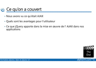 Ce qu’on a couvert
• Nous avons vu ce qu’était AJAX
• Quels sont les avantages pour l’utilisateur
• Ce que jQuery apporte dans la mise en œuvre de l’ AJAX dans nos
applications
Formation jQuery, Ajax et jQuery UI alphorm.com™©
 
