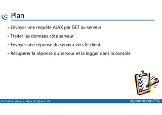 Plan
• Envoyer une requête AJAX par GET au serveur
• Traiter les données côté serveur
• Envoyer une réponse du serveur vers le client
• Récupérer la réponse du serveur et la logger dans la console
Formation jQuery, Ajax et jQuery UI alphorm.com™©
 