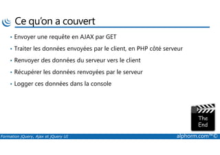 Ce qu’on a couvert
• Envoyer une requête en AJAX par GET
• Traiter les données envoyées par le client, en PHP côté serveur
• Renvoyer des données du serveur vers le client
• Récupérer les données renvoyées par le serveur
Formation jQuery, Ajax et jQuery UI alphorm.com™©
• Logger ces données dans la console
 