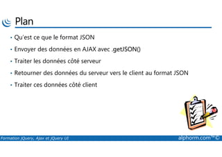Plan
• Qu’est ce que le format JSON
• Envoyer des données en AJAX avec .getJSON()
• Traiter les données côté serveur
• Retourner des données du serveur vers le client au format JSON
Formation jQuery, Ajax et jQuery UI alphorm.com™©
• Traiter ces données côté client
 