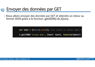 Envoyer des données par GET
• Nous allons envoyer des données par GET et attendre un retour au
format JSON grâce à la fonction .getJSON() de jQuery.
Formation jQuery, Ajax et jQuery UI alphorm.com™©
 