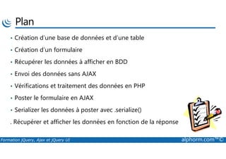 Plan
• Création d’une base de données et d’une table
• Création d’un formulaire
• Récupérer les données à afficher en BDD
• Envoi des données sans AJAX
Formation jQuery, Ajax et jQuery UI alphorm.com™©
• Vérifications et traitement des données en PHP
• Poster le formulaire en AJAX
• Serializer les données à poster avec .serialize()
. Récupérer et afficher les données en fonction de la réponse
 