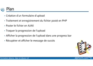 Plan
• Création d’un formulaire d’upload
• Traitement et enregistrement du fichier posté en PHP
• Poster le fichier en AJAX
• Traquer la progression de l’upload
Formation jQuery, Ajax et jQuery UI alphorm.com™©
• Afficher la progression de l’upload dans une progress bar
• Récupérer et afficher le message de succès
 