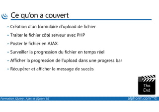 Ce qu’on a couvert
• Création d’un formulaire d’upload de fichier
• Traiter le fichier côté serveur avec PHP
• Poster le fichier en AJAX
• Surveiller la progression du fichier en temps réel
Formation jQuery, Ajax et jQuery UI alphorm.com™©
• Afficher la progression de l’upload dans une progress bar
• Récupérer et afficher le message de succès
 