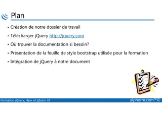 Plan
• Création de notre dossier de travail
• Télécharger jQuery http://jquery.com
• Où trouver la documentation si besoin?
• Présentation de la feuille de style bootstrap utilisée pour la formation
Formation jQuery, Ajax et jQuery UI alphorm.com™©
• Intégration de jQuery à notre document
 