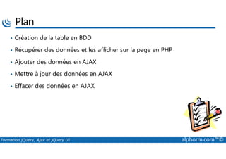 Plan
• Création de la table en BDD
• Récupérer des données et les afficher sur la page en PHP
• Ajouter des données en AJAX
• Mettre à jour des données en AJAX
Formation jQuery, Ajax et jQuery UI alphorm.com™©
• Effacer des données en AJAX
 