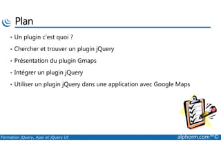 Plan
• Un plugin c’est quoi ?
• Chercher et trouver un plugin jQuery
• Présentation du plugin Gmaps
• Intégrer un plugin jQuery
Formation jQuery, Ajax et jQuery UI alphorm.com™©
• Utiliser un plugin jQuery dans une application avec Google Maps
 