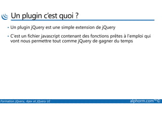 Un plugin c’est quoi ?
• Un plugin jQuery est une simple extension de jQuery
• C’est un fichier javascript contenant des fonctions prêtes à l’emploi qui
vont nous permettre tout comme jQuery de gagner du temps
Formation jQuery, Ajax et jQuery UI alphorm.com™©
 