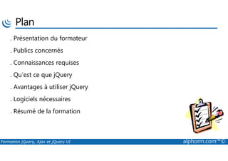 Plan
. Présentation du formateur
. Publics concernés
. Connaissances requises
. Qu’est ce que jQuery
Formation jQuery, Ajax et jQuery UI alphorm.com™©
. Avantages à utiliser jQuery
. Logiciels nécessaires
. Résumé de la formation
 