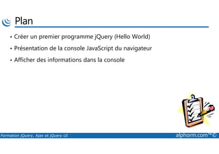 Plan
• Créer un premier programme jQuery (Hello World)
• Présentation de la console JavaScript du navigateur
• Afficher des informations dans la console
Formation jQuery, Ajax et jQuery UI alphorm.com™©
 