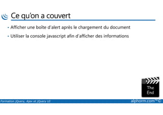 Ce qu’on a couvert
• Afficher une boîte d’alert après le chargement du document
• Utiliser la console javascript afin d’afficher des informations
Formation jQuery, Ajax et jQuery UI alphorm.com™©
 