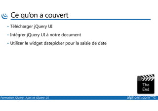 Ce qu’on a couvert
• Télécharger jQuery UI
• Intégrer jQuery UI à notre document
• Utiliser le widget datepicker pour la saisie de date
Formation jQuery, Ajax et jQuery UI alphorm.com™©
 