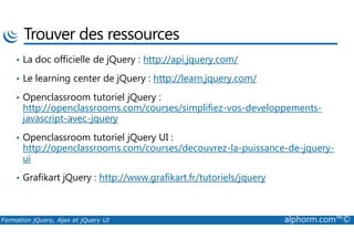 Trouver des ressources
• La doc officielle de jQuery : http://api.jquery.com/
• Le learning center de jQuery : http://learn.jquery.com/
• Openclassroom tutoriel jQuery :
http://openclassrooms.com/courses/simplifiez-vos-developpements-
javascript-avec-jquery
Formation jQuery, Ajax et jQuery UI alphorm.com™©
• Openclassroom tutoriel jQuery UI :
http://openclassrooms.com/courses/decouvrez-la-puissance-de-jquery-
ui
• Grafikart jQuery : http://www.grafikart.fr/tutoriels/jquery
 