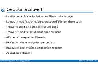 Ce qu’on a couvert
• La sélection et la manipulation des élément d’une page
• L’ajout, la modification et la suppression d’élément d’une page
• Trouver la position d’élément sur une page
• Trouver et modifier les dimensions d’élément
Formation jQuery, Ajax et jQuery UI alphorm.com™©
• Afficher et masquer les éléments
• Réalisation d’une navigation par onglets
• Réalisation d’un système de question-réponse
• Animation d’élément
 