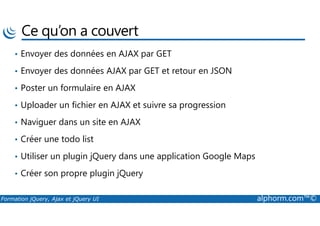 Ce qu’on a couvert
• Envoyer des données en AJAX par GET
• Envoyer des données AJAX par GET et retour en JSON
• Poster un formulaire en AJAX
• Uploader un fichier en AJAX et suivre sa progression
Formation jQuery, Ajax et jQuery UI alphorm.com™©
• Naviguer dans un site en AJAX
• Créer une todo list
• Utiliser un plugin jQuery dans une application Google Maps
• Créer son propre plugin jQuery
 