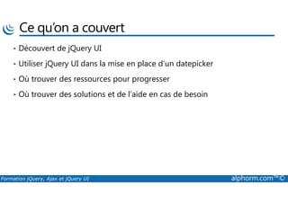 Ce qu’on a couvert
• Découvert de jQuery UI
• Utiliser jQuery UI dans la mise en place d’un datepicker
• Où trouver des ressources pour progresser
• Où trouver des solutions et de l’aide en cas de besoin
Formation jQuery, Ajax et jQuery UI alphorm.com™©
 