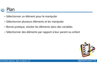 Plan
• Sélectionner un élément pour le manipuler
• Sélectionner plusieurs éléments et les manipuler
• Bonne pratique, stocker les éléments dans des variables
• Sélectionner des éléments par rapport à leur parent ou enfant
Formation jQuery, Ajax et jQuery UI alphorm.com™©
 