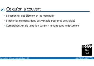 Ce qu’on a couvert
• Sélectionner des élément et les manipuler
• Stocker les éléments dans des variable pour plus de rapidité
• Compréhension de la notion parent > enfant dans le document
Formation jQuery, Ajax et jQuery UI alphorm.com™©
 